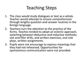 Teaching Steps
1. The class would study dialogues or text as a whole.
Teacher would attempt to ensure comprehension
through lengthy question-and-answer routines in the
foreign language.
2. Teachers turn the attention to the practice of the
forms. Teaches tended to adopt an eclectic approach,
switching between deductive and inductive methods;
slot and filler drills, and written exercises, oral role
plays, written assignments.
3. Pupils were not encourage to express meanings that
they had not rehearsed. Opportunities for
spontaneous communication were not provided.
 