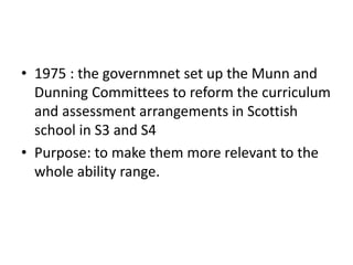 • 1975 : the governmnet set up the Munn and
Dunning Committees to reform the curriculum
and assessment arrangements in Scottish
school in S3 and S4
• Purpose: to make them more relevant to the
whole ability range.
 