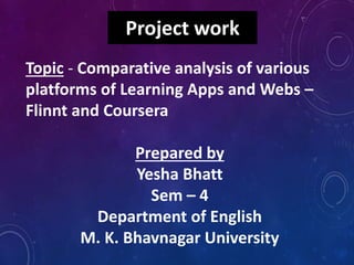 Project work
Topic - Comparative analysis of various
platforms of Learning Apps and Webs –
Flinnt and Coursera
Prepared by
Yesha Bhatt
Sem – 4
Department of English
M. K. Bhavnagar University
 