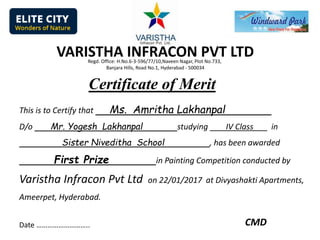 Certificate of Merit
This is to Certify that Ms. Amritha Lakhanpal
D/o Mr. Yogesh Lakhanpal studying IV Class in
Sister Niveditha School , has been awarded
First Prize in Painting Competition conducted by
Varistha Infracon Pvt Ltd on 22/01/2017 at Divyashakti Apartments,
Ameerpet, Hyderabad.
Date ……………………….. CMD
VARISTHA INFRACON PVT LTDRegd. Office: H.No.6-3-596/77/10,Naveen Nagar, Plot No.733,
Banjara Hills, Road No.1, Hyderabad - 500034
 