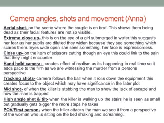 Camera angles, shots and movement (Anna)
Aerial shot- on the scene where the couple is on bed. This shows them being
dead as their facial features are not so visible.
Extreme close up- this is on the eye of a girl submerged in water this suggests
her fear as her pupils are diluted they widen because they see something which
scares them. Eyes wide open she sees something, her face is expressionless.
Close up- on the item of scissors cutting though an eye this could link to the pain
that they might encounter
Hand held camera- creates effect of realism as its happening in real time so it
adds pace to the film as we are witnessing the murder from a persons
perspective
Tracking shots- camera follows the ball when it rolls down the equipment this
creates focus to the object which may have significance in the later plot
Mid shot- of when the killer is stabbing the man to show the lack of escape and
how the man is trapped
High angle shot & tilt- when the killer is walking up the stairs he is seen as small
but gradually gets bigger the more steps he takes
POV/First person- when the killer attacks the man we see it from a perspective
of the woman who is sitting on the bed shaking and screaming.
 