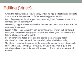 Editing (Vince)
- When the distributors are shown, a grey tint and a ripple effect is used to create
a dark, eerie atmosphere  conforms to stereotypes of thrillers.
- Font of opening credits, all upper case, shows edginess. The color is light blue,
contrasts to dark background.
- On credits, a ripple effect is used in the font and the credits fade in and out, this
creates an ambiguous.
- Pacing of film is fast forwarded and back into present time as well as slowed
down, use of speed ramping gives a chaotic feel which gives the audience the
feeling of experiencing the event.
- Use of transitions (fades, blurs etc.) and scenes used which are not in
chronological order making it harder o distinguish what is happening
- The blood is more noticeable as it’s the main color we see compared greyscale
effect that is used throughout the scene. The use of red color is quite eye
catching and can suggest danger which again conforms to the stereotype of
thrillers.
 