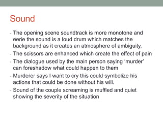 Sound
- The opening scene soundtrack is more monotone and
eerie the sound is a loud drum which matches the
background as it creates an atmosphere of ambiguity.
- The scissors are enhanced which create the effect of pain
- The dialogue used by the main person saying ‘murder’
can foreshadow what could happen to them
- Murderer says I want to cry this could symbolize his
actions that could be done without his will.
- Sound of the couple screaming is muffled and quiet
showing the severity of the situation
 