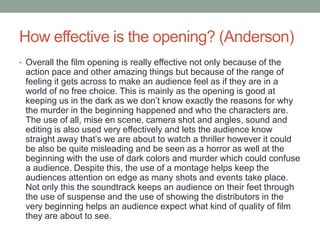 How effective is the opening? (Anderson)
• Overall the film opening is really effective not only because of the
action pace and other amazing things but because of the range of
feeling it gets across to make an audience feel as if they are in a
world of no free choice. This is mainly as the opening is good at
keeping us in the dark as we don’t know exactly the reasons for why
the murder in the beginning happened and who the characters are.
The use of all, mise en scene, camera shot and angles, sound and
editing is also used very effectively and lets the audience know
straight away that’s we are about to watch a thriller however it could
be also be quite misleading and be seen as a horror as well at the
beginning with the use of dark colors and murder which could confuse
a audience. Despite this, the use of a montage helps keep the
audiences attention on edge as many shots and events take place.
Not only this the soundtrack keeps an audience on their feet through
the use of suspense and the use of showing the distributors in the
very beginning helps an audience expect what kind of quality of film
they are about to see.
 