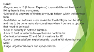 Cons:
•Bugs come in IE (Internet Explorer) users at different times and
fixing them is time consuming
•Microsoft is unaware of finding any bugs hidden within the browser
to fix
•Installation on software such as Adobe Flash Player can be slow
and has to be done manually sometimes when it comes to updates
that need to be install
•Lack of security in ActiveX controls
•Lack of built in features to synchronize bookmarks
•Confusion between 32 and 64 bit versions for IE
•Lack of cross-platform experience (ie. used in Windows but not
Mac)
•Huge target for hackers and cyber-thieves
 