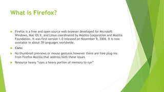 What is Firefox?
 Firefox is a free and open source web browser developed for Microsoft
Windows, Mac OS X, and Linux coordinated by Mozilla Corporation and Mozilla
Foundation. It was first version 1.0 released on November 9, 2004. It is now
available in about 78 languages worldwide.
 Cons:
 No thumbnail previews or mouse gestures however there are free plug-ins
from Firefox Mozilla that address both these issues
 Resource heavy “uses a heavy portion of memory to run”
 
