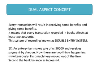 DUAL ASPECT CONCEPT
Every transaction will result in receiving some benefits and
giving some benefits.
It means that every transaction recorded in books affects at
least two accounts.
This system of recording known as DOUBLE ENTRY SYSTEM.
EX; An enterpriser makes sale of rs.50000 and receives
payment by cheque. Now there are two things happening
simultaneously. First machinery moved out of the firm.
Second the bank balance as increased.
 