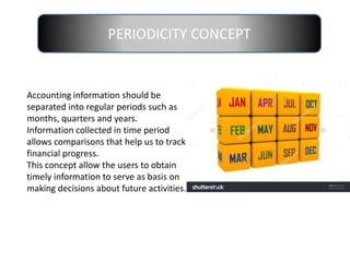 PERIODICITY CONCEPT
Accounting information should be
separated into regular periods such as
months, quarters and years.
Information collected in time period
allows comparisons that help us to track
financial progress.
This concept allow the users to obtain
timely information to serve as basis on
making decisions about future activities.
 