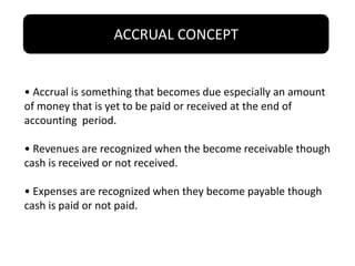 ACCRUAL CONCEPT
• Accrual is something that becomes due especially an amount
of money that is yet to be paid or received at the end of
accounting period.
• Revenues are recognized when the become receivable though
cash is received or not received.
• Expenses are recognized when they become payable though
cash is paid or not paid.
 