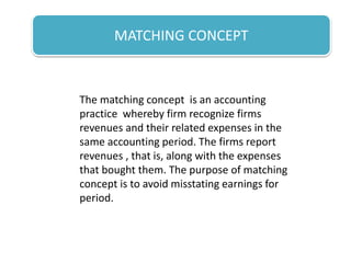 MATCHING CONCEPT
The matching concept is an accounting
practice whereby firm recognize firms
revenues and their related expenses in the
same accounting period. The firms report
revenues , that is, along with the expenses
that bought them. The purpose of matching
concept is to avoid misstating earnings for
period.
 