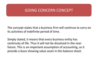 GOING CONCERN CONCEPT
The concept states that a business firm will continue to carry on
its activities of indefinite period of time.
Simply stated, it means that every business entity has
continuity of life. Thus it will not be dissolved in the near
future. This is an important assumption of accounting, as it
provide a basis showing value asset in the balance sheet.
 