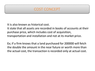 COST CONCEPT
It is also known as historical cost.
It state that all assets are recorded in books of accounts at their
purchase price, which includes cost of acquisition,
transportation and installation and not at its market price.
Ex; if a firm knows that a land purchased for 200000 will fetch
the double the amount in the near future or worth more than
the actual cost, the transaction is recorded only at actual cost.
 
