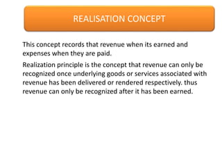 REALISATION CONCEPT
Realization principle is the concept that revenue can only be
recognized once underlying goods or services associated with
revenue has been delivered or rendered respectively. thus
revenue can only be recognized after it has been earned.
This concept records that revenue when its earned and
expenses when they are paid.
 