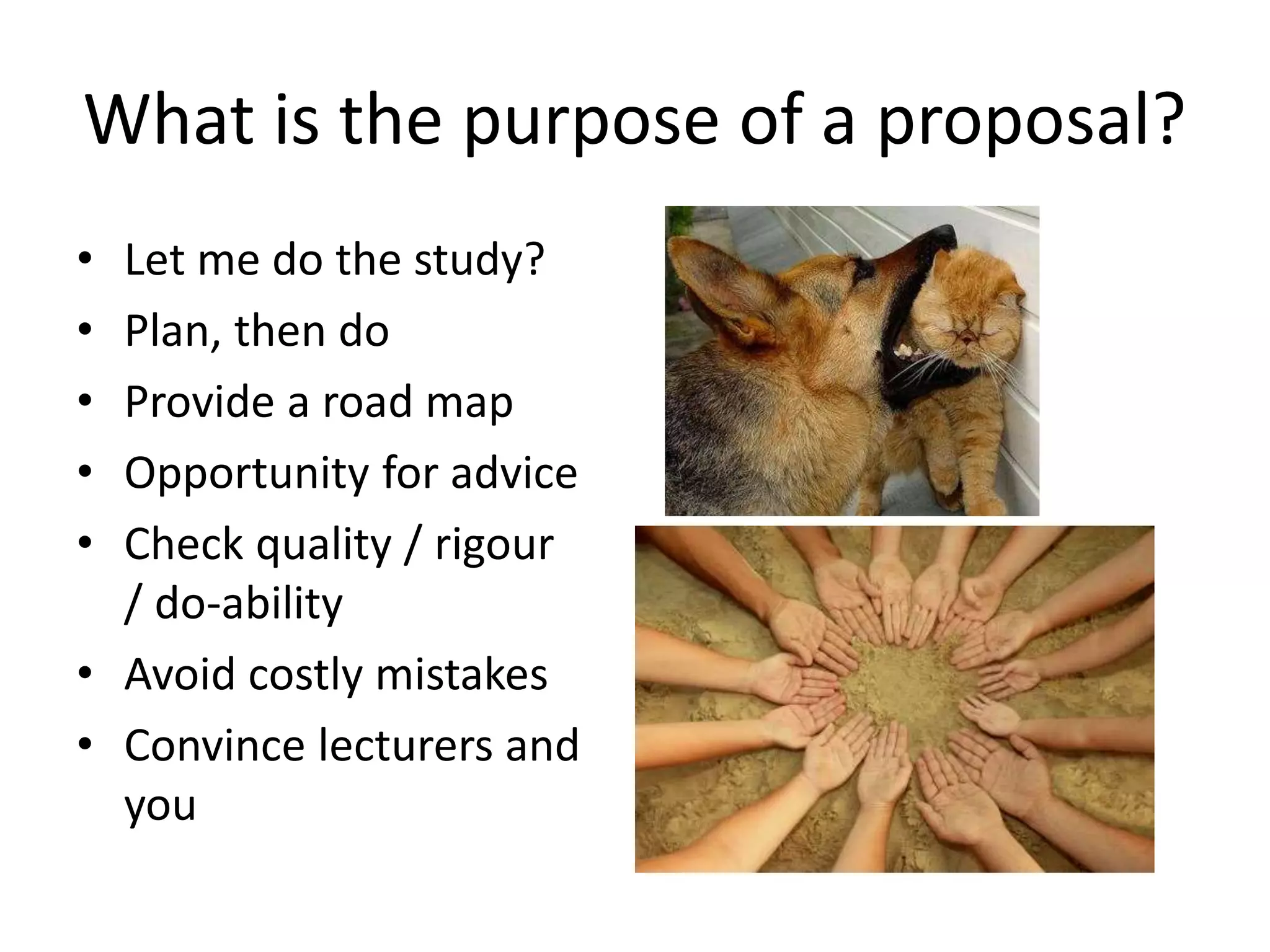What is the purpose of a proposal?
• Let me do the study?
• Plan, then do
• Provide a road map
• Opportunity for advice
• Check quality / rigour
/ do-ability
• Avoid costly mistakes
• Convince lecturers and
you
 