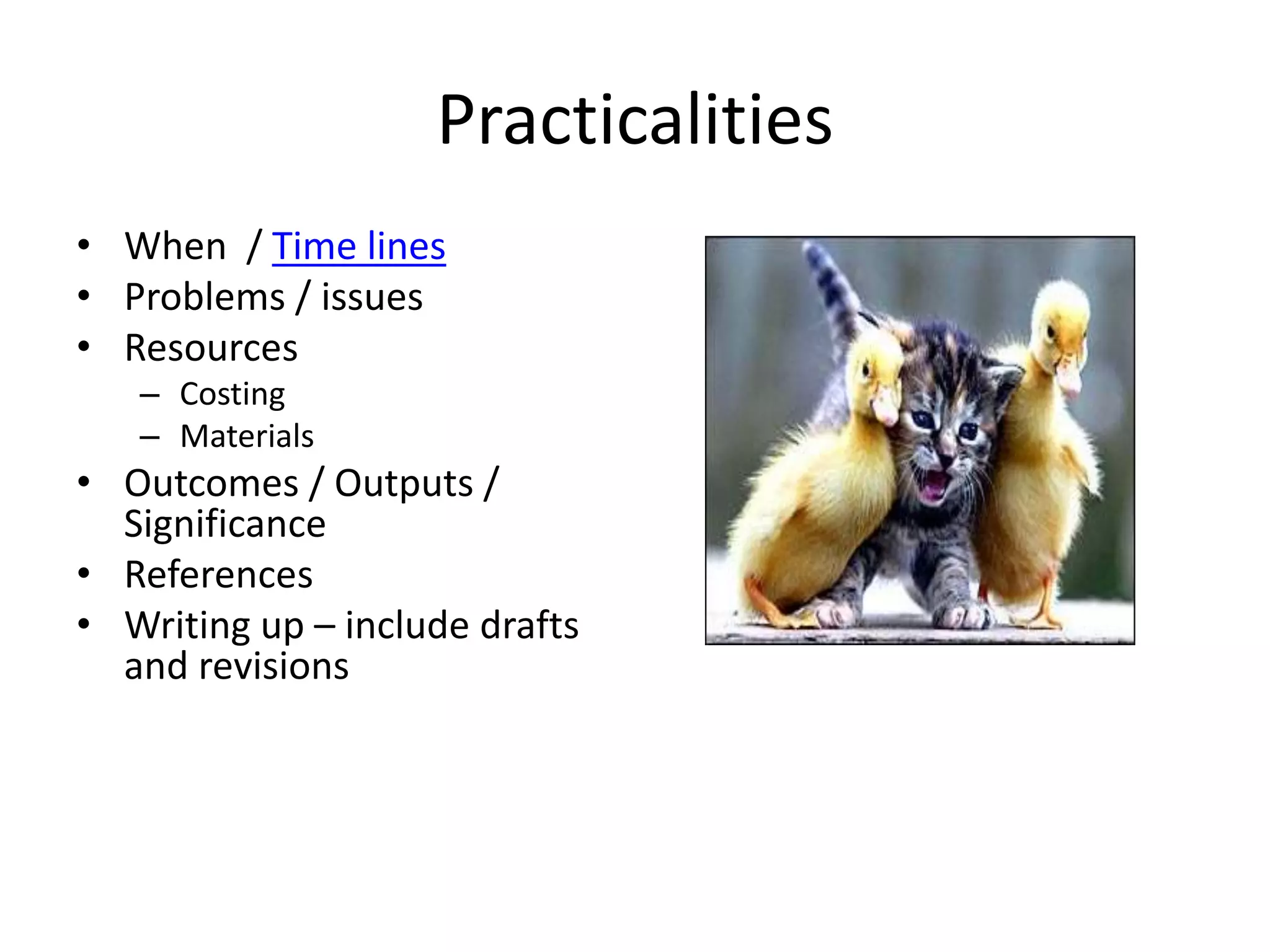 Practicalities
• When / Time lines
• Problems / issues
• Resources
– Costing
– Materials
• Outcomes / Outputs /
Significance
• References
• Writing up – include drafts
and revisions
 