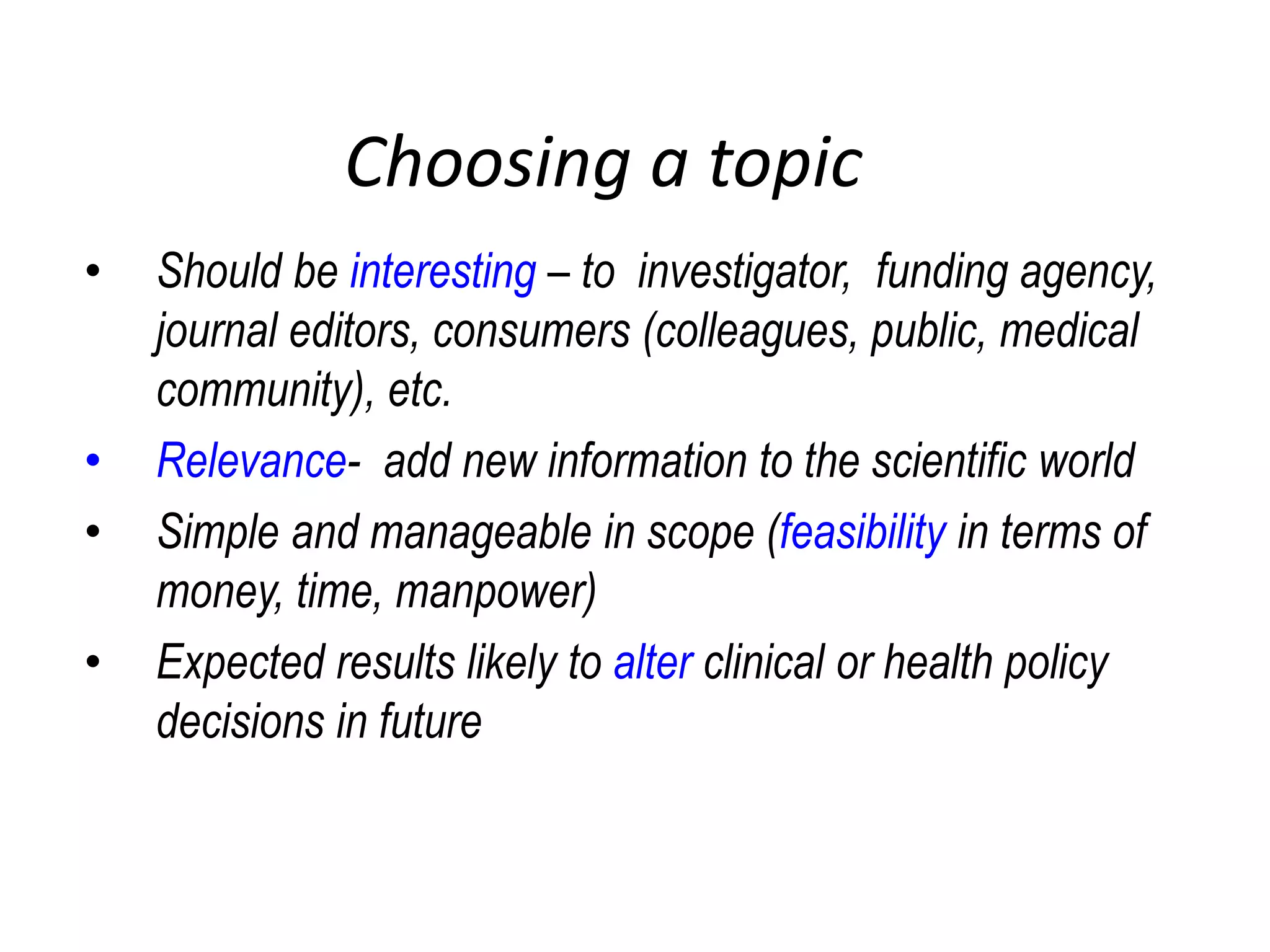 Choosing a topic
• Should be interesting – to investigator, funding agency,
journal editors, consumers (colleagues, public, medical
community), etc.
• Relevance- add new information to the scientific world
• Simple and manageable in scope (feasibility in terms of
money, time, manpower)
• Expected results likely to alter clinical or health policy
decisions in future
 