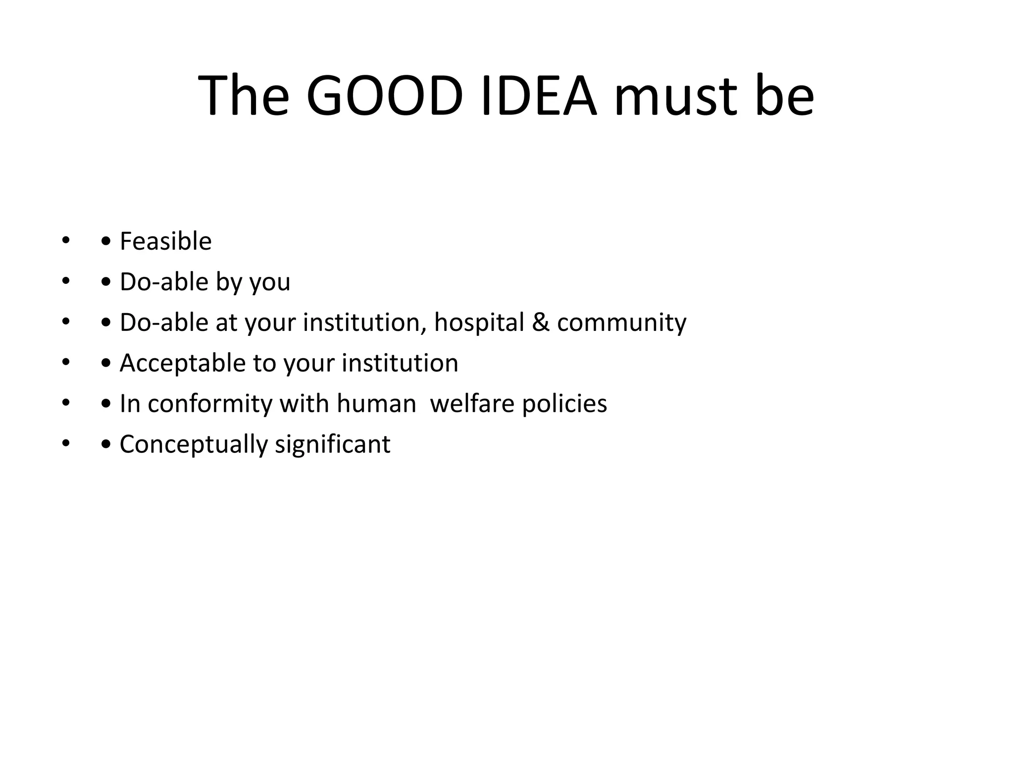 The GOOD IDEA must be
• • Feasible
• • Do-able by you
• • Do-able at your institution, hospital & community
• • Acceptable to your institution
• • In conformity with human welfare policies
• • Conceptually significant
 