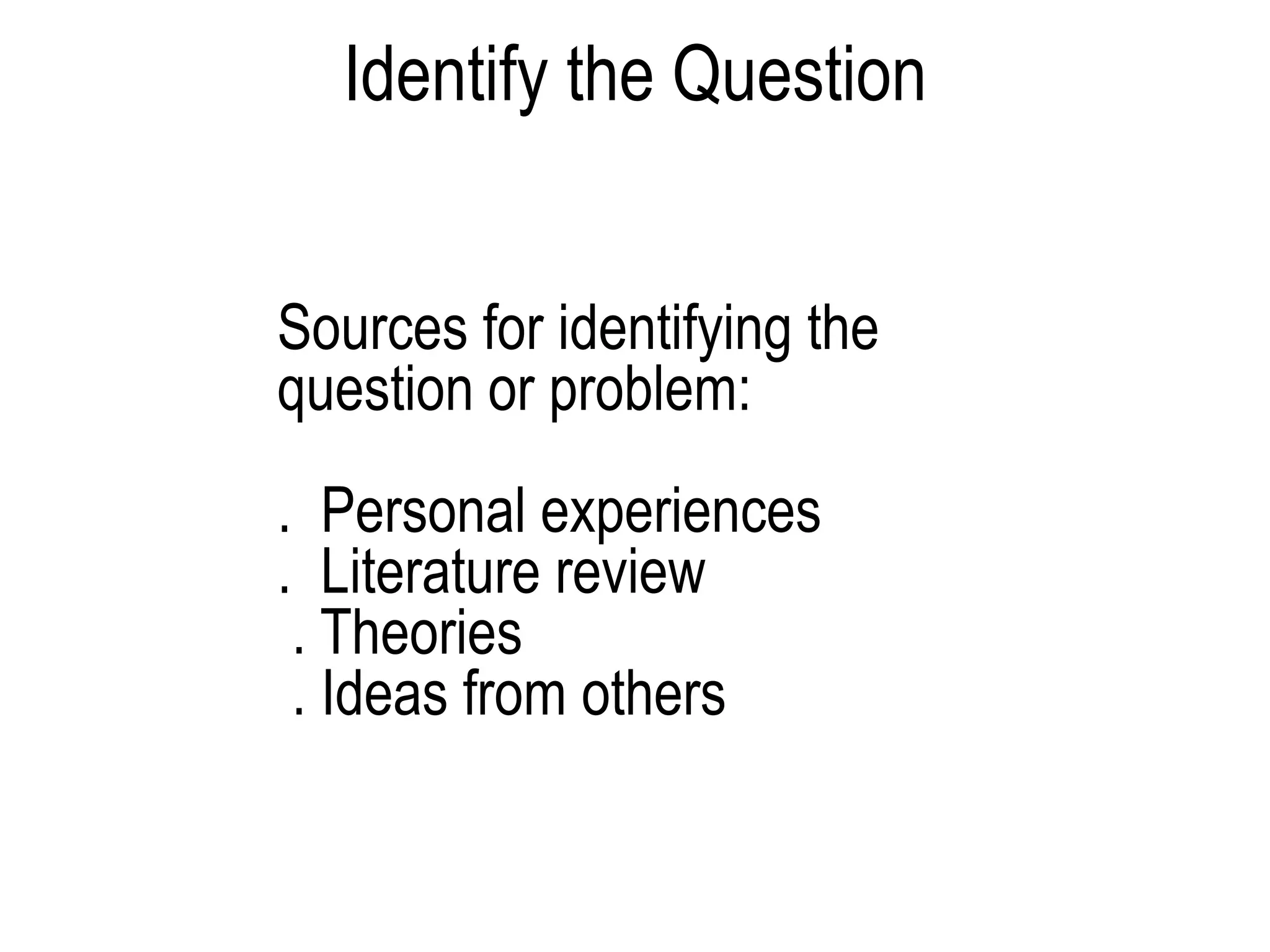 Identify the Question
Sources for identifying the
question or problem:
. Personal experiences
. Literature review
. Theories
. Ideas from others
 