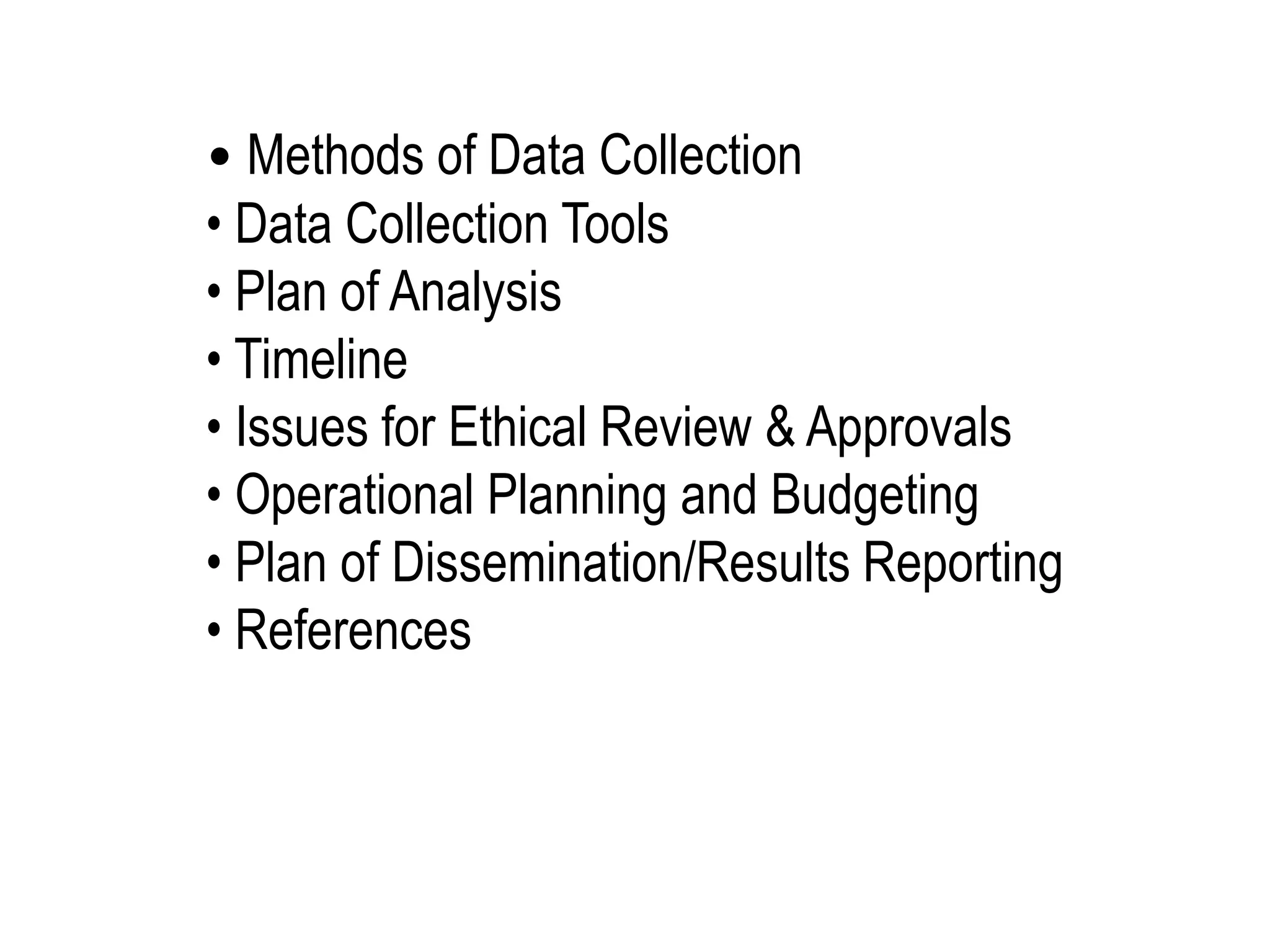 • Methods of Data Collection
• Data Collection Tools
• Plan of Analysis
• Timeline
• Issues for Ethical Review & Approvals
• Operational Planning and Budgeting
• Plan of Dissemination/Results Reporting
• References
 