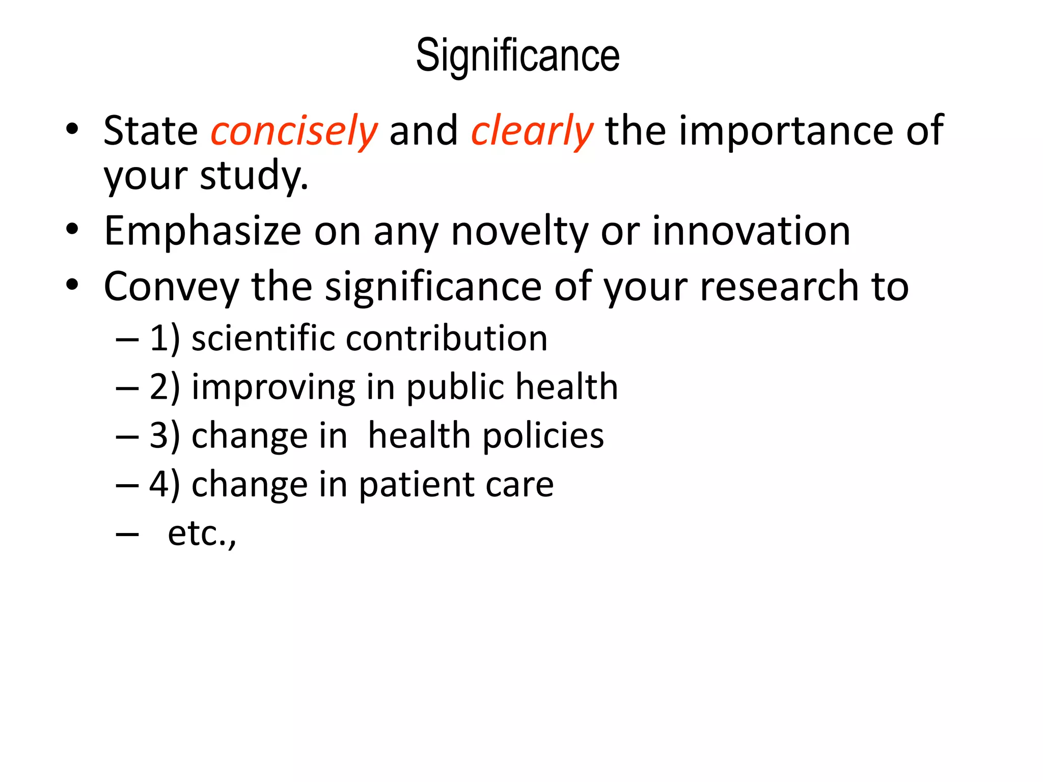 Significance
• State concisely and clearly the importance of
your study.
• Emphasize on any novelty or innovation
• Convey the significance of your research to
– 1) scientific contribution
– 2) improving in public health
– 3) change in health policies
– 4) change in patient care
– etc.,
 