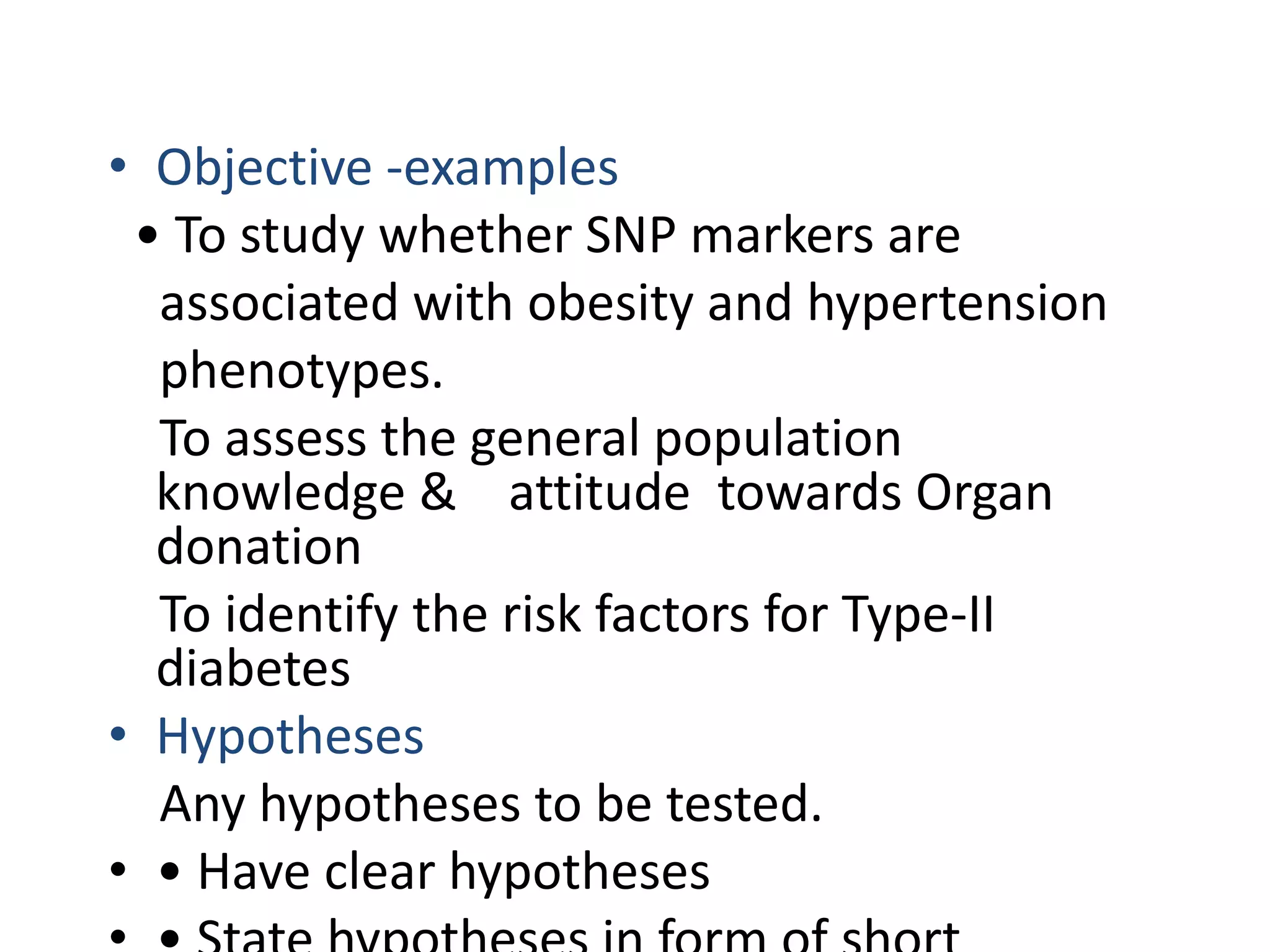 • Objective -examples
• To study whether SNP markers are
associated with obesity and hypertension
phenotypes.
To assess the general population
knowledge & attitude towards Organ
donation
To identify the risk factors for Type-II
diabetes
• Hypotheses
Any hypotheses to be tested.
• • Have clear hypotheses
 