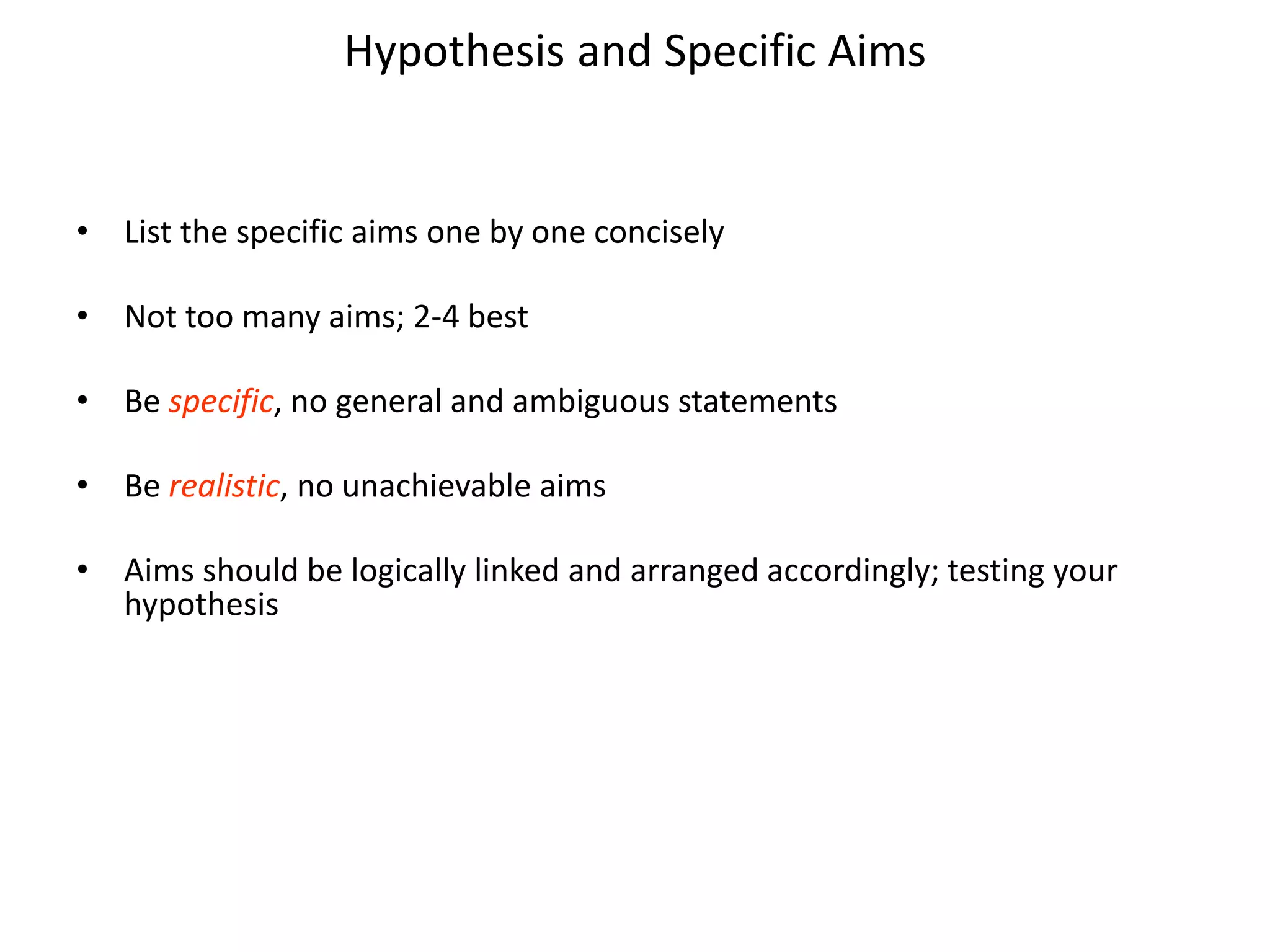 Hypothesis and Specific Aims
• List the specific aims one by one concisely
• Not too many aims; 2-4 best
• Be specific, no general and ambiguous statements
• Be realistic, no unachievable aims
• Aims should be logically linked and arranged accordingly; testing your
hypothesis
 