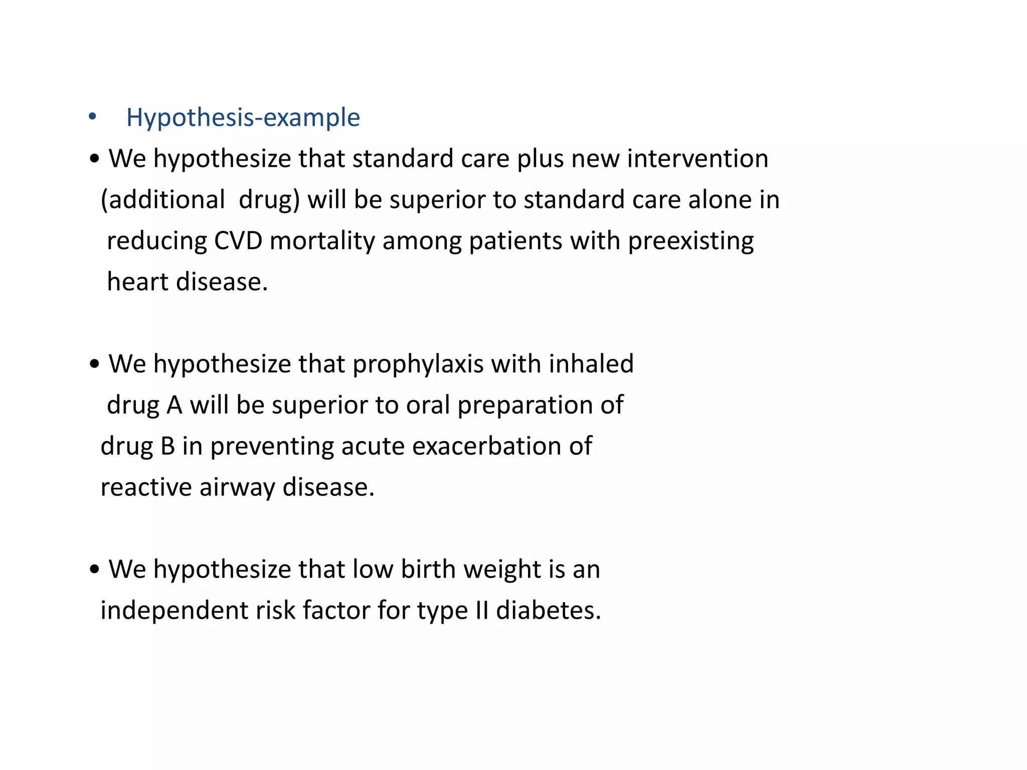 • Hypothesis-example
• We hypothesize that standard care plus new intervention
(additional drug) will be superior to standard care alone in
reducing CVD mortality among patients with preexisting
heart disease.
• We hypothesize that prophylaxis with inhaled
drug A will be superior to oral preparation of
drug B in preventing acute exacerbation of
reactive airway disease.
• We hypothesize that low birth weight is an
independent risk factor for type II diabetes.
 