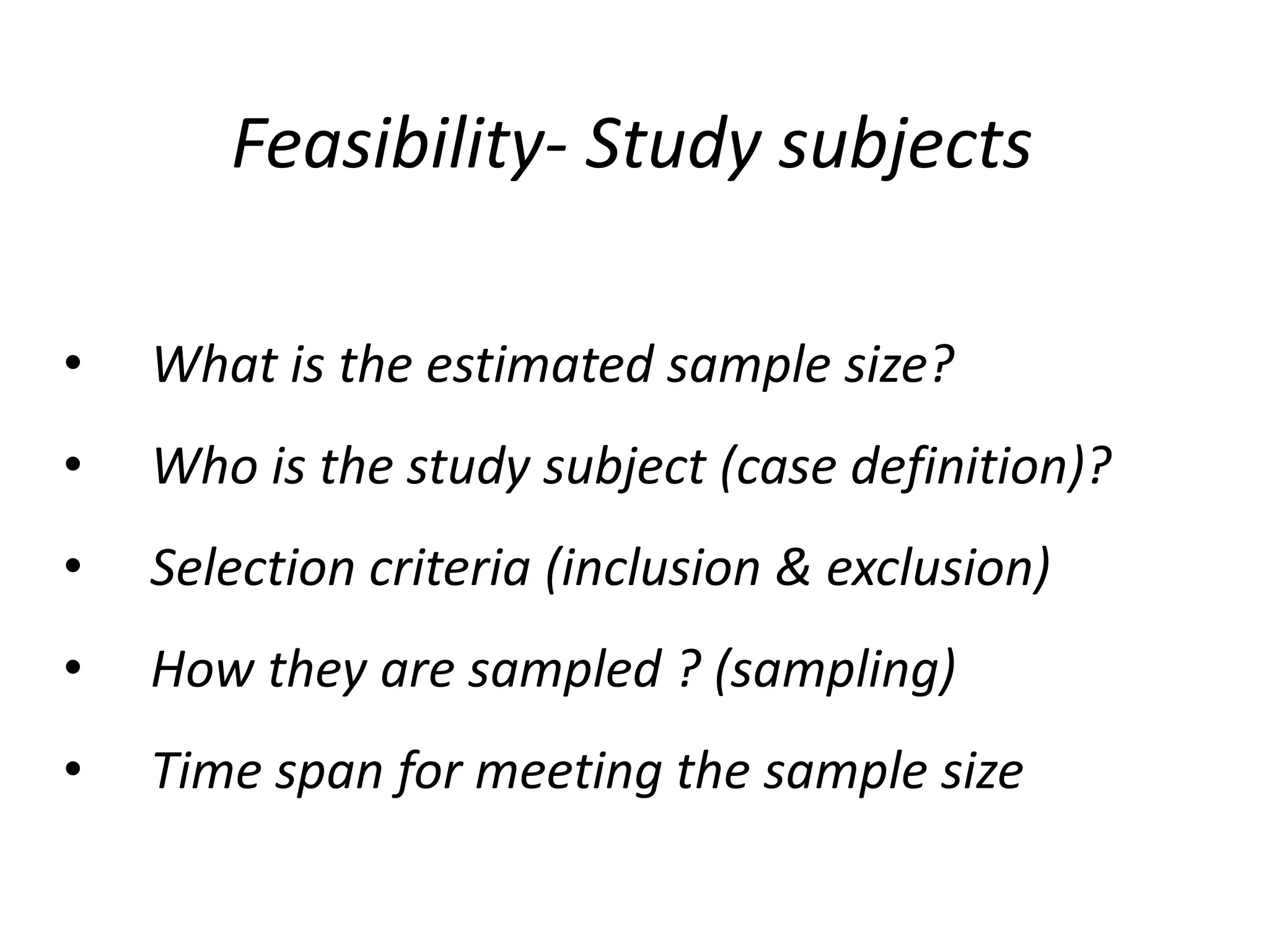 Feasibility- Study subjects
• What is the estimated sample size?
• Who is the study subject (case definition)?
• Selection criteria (inclusion & exclusion)
• How they are sampled ? (sampling)
• Time span for meeting the sample size
 