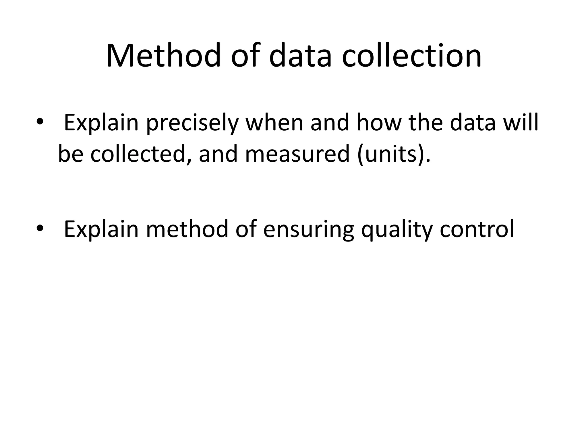 Method of data collection
• Explain precisely when and how the data will
be collected, and measured (units).
• Explain method of ensuring quality control
 