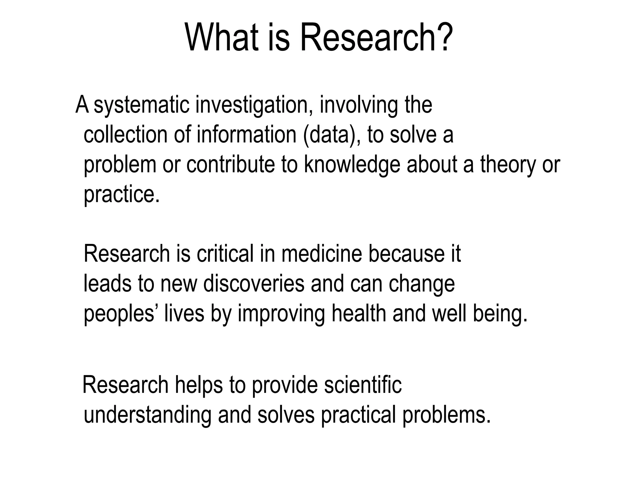 What is Research?
A systematic investigation, involving the
collection of information (data), to solve a
problem or contribute to knowledge about a theory or
practice.
Research is critical in medicine because it
leads to new discoveries and can change
peoples’ lives by improving health and well being.
Research helps to provide scientific
understanding and solves practical problems.
 