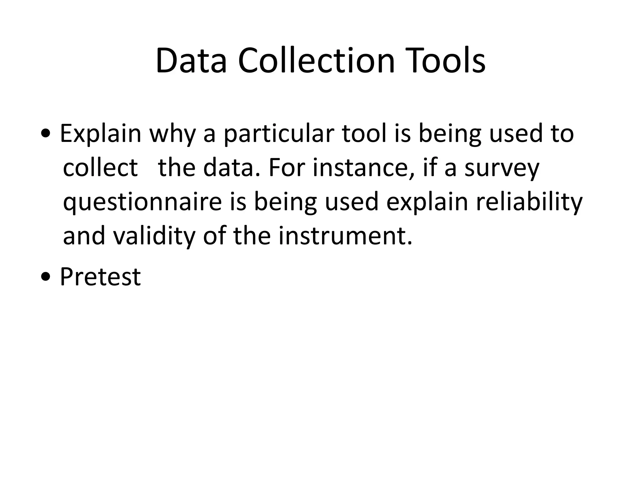 Data Collection Tools
• Explain why a particular tool is being used to
collect the data. For instance, if a survey
questionnaire is being used explain reliability
and validity of the instrument.
• Pretest
 