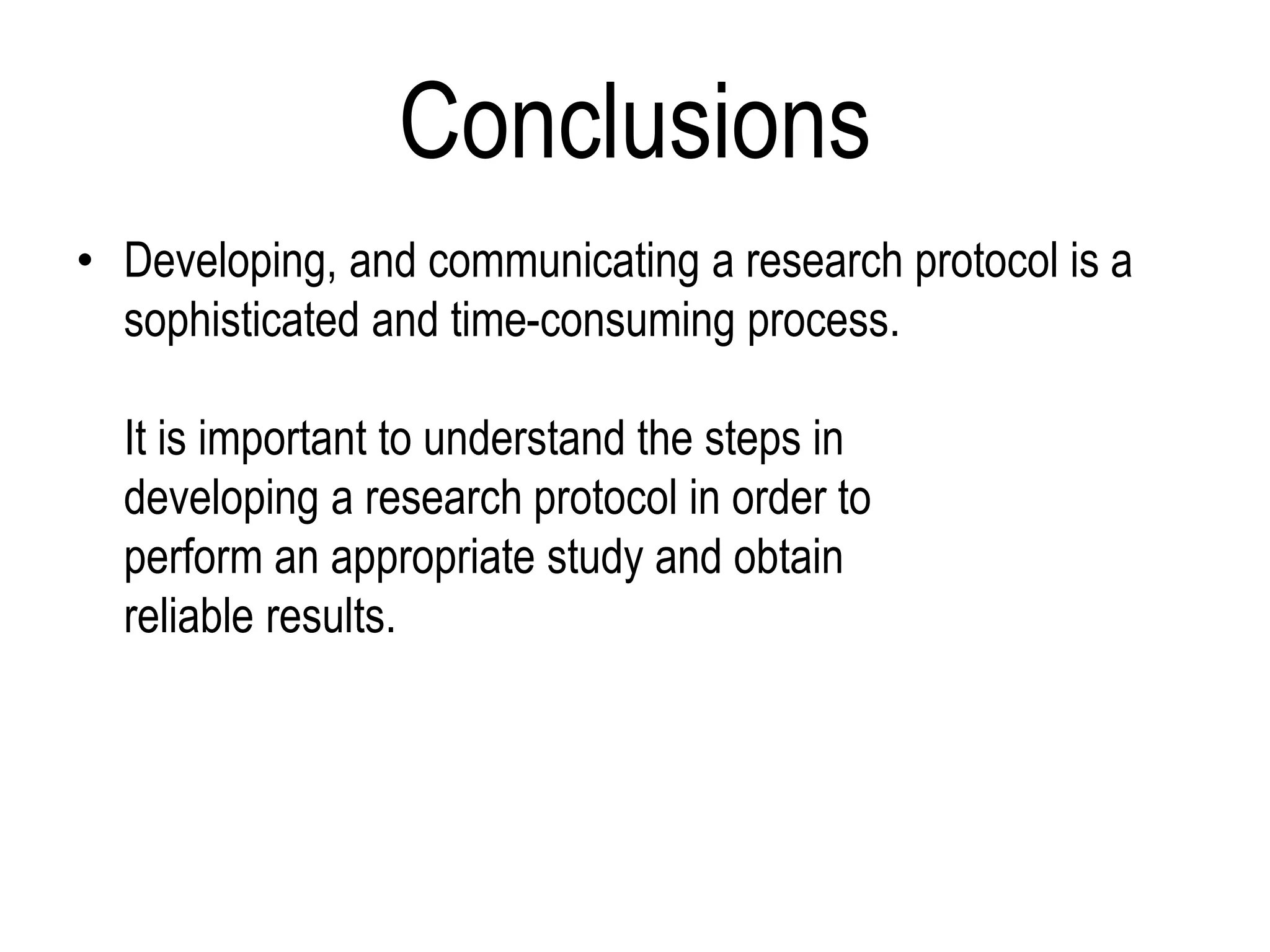 Conclusions
• Developing, and communicating a research protocol is a
sophisticated and time-consuming process.
It is important to understand the steps in
developing a research protocol in order to
perform an appropriate study and obtain
reliable results.
 