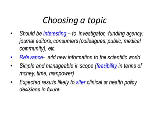 Choosing a topic
• Should be interesting – to investigator, funding agency,
journal editors, consumers (colleagues, public, medical
community), etc.
• Relevance- add new information to the scientific world
• Simple and manageable in scope (feasibility in terms of
money, time, manpower)
• Expected results likely to alter clinical or health policy
decisions in future
 