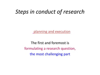 Steps in conduct of research
planning and execution
The first and foremost is
formulating a research question,
the most challenging part
 