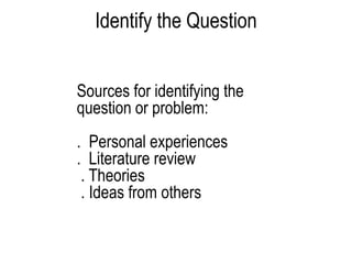 Identify the Question
Sources for identifying the
question or problem:
. Personal experiences
. Literature review
. Theories
. Ideas from others
 