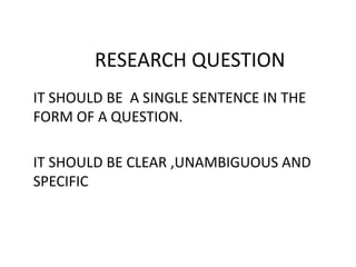 RESEARCH QUESTION
IT SHOULD BE A SINGLE SENTENCE IN THE
FORM OF A QUESTION.
IT SHOULD BE CLEAR ,UNAMBIGUOUS AND
SPECIFIC
 