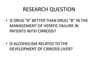 RESEARCH QUESTION
• IS DRUG “A” BETTER THAN DRUG “B” IN THE
MANAGEMENT OF HEPATIC FAILURE IN
PATIENTS WITH CIRROSIS?
• IS ALCOHOLISM RELATED TO THE
DEVELOPMENT OF CIRROSIS LIVER?
 