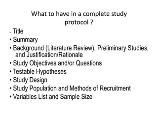 What to have in a complete study
protocol ?
• Title
• Summary
• Background (Literature Review), Preliminary Studies,
and Justification/Rationale
• Study Objectives and/or Questions
• Testable Hypotheses
• Study Design
• Study Population and Methods of Recruitment
• Variables List and Sample Size
 