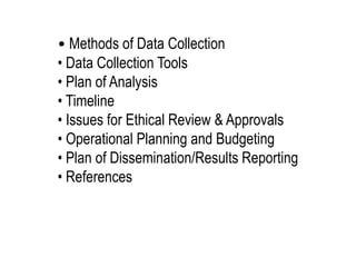 • Methods of Data Collection
• Data Collection Tools
• Plan of Analysis
• Timeline
• Issues for Ethical Review & Approvals
• Operational Planning and Budgeting
• Plan of Dissemination/Results Reporting
• References
 