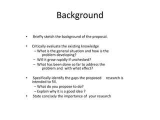 Background
• Briefly sketch the background of the proposal.
• Critically evaluate the existing knowledge
– What is the general situation and how is the
problem developing?
– Will it grow rapidly if unchecked?
– What has been done so far to address the
problem and with what effect?
• Specifically identify the gaps the proposed research is
intended to fill.
– What do you propose to do?
– Explain why it is a good idea ?
• State concisely the importance of your research
 