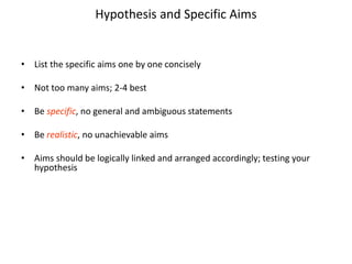 Hypothesis and Specific Aims
• List the specific aims one by one concisely
• Not too many aims; 2-4 best
• Be specific, no general and ambiguous statements
• Be realistic, no unachievable aims
• Aims should be logically linked and arranged accordingly; testing your
hypothesis
 