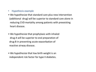 • Hypothesis-example
• We hypothesize that standard care plus new intervention
(additional drug) will be superior to standard care alone in
reducing CVD mortality among patients with preexisting
heart disease.
• We hypothesize that prophylaxis with inhaled
drug A will be superior to oral preparation of
drug B in preventing acute exacerbation of
reactive airway disease.
• We hypothesize that low birth weight is an
independent risk factor for type II diabetes.
 