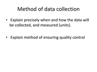 Method of data collection
• Explain precisely when and how the data will
be collected, and measured (units).
• Explain method of ensuring quality control
 