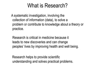What is Research?
A systematic investigation, involving the
collection of information (data), to solve a
problem or contribute to knowledge about a theory or
practice.
Research is critical in medicine because it
leads to new discoveries and can change
peoples’ lives by improving health and well being.
Research helps to provide scientific
understanding and solves practical problems.
 
