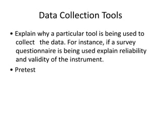 Data Collection Tools
• Explain why a particular tool is being used to
collect the data. For instance, if a survey
questionnaire is being used explain reliability
and validity of the instrument.
• Pretest
 
