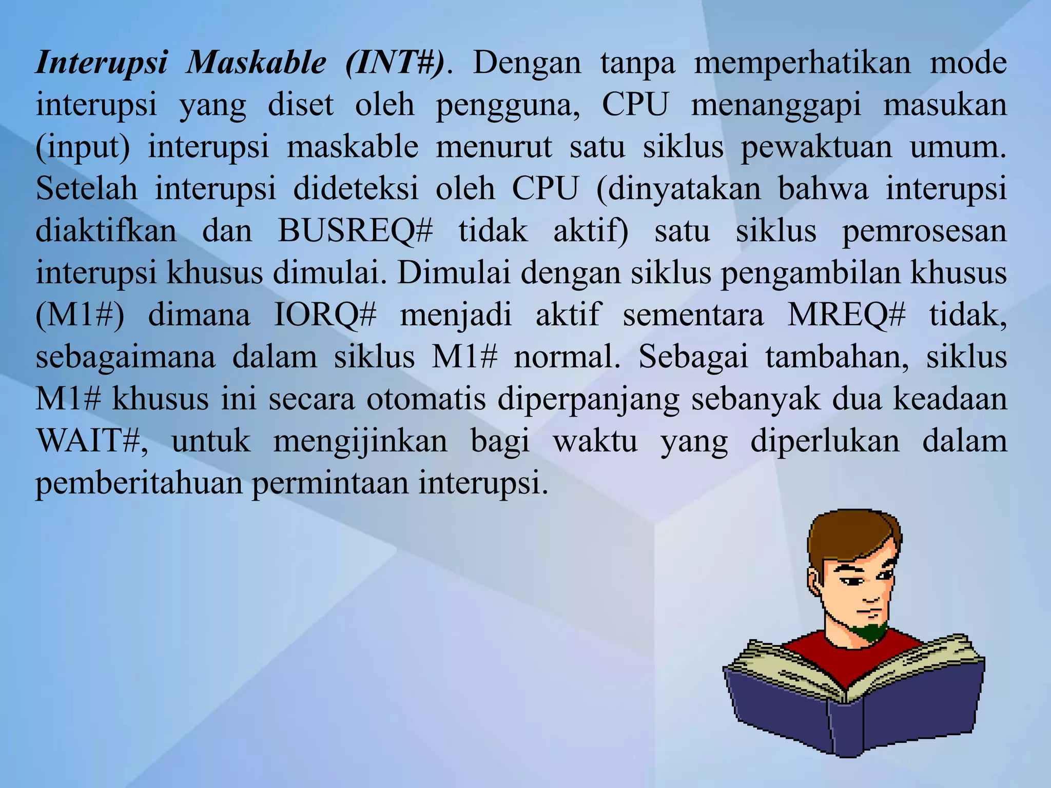 Interupsi Maskable (INT#). Dengan tanpa memperhatikan mode
interupsi yang diset oleh pengguna, CPU menanggapi masukan
(input) interupsi maskable menurut satu siklus pewaktuan umum.
Setelah interupsi dideteksi oleh CPU (dinyatakan bahwa interupsi
diaktifkan dan BUSREQ# tidak aktif) satu siklus pemrosesan
interupsi khusus dimulai. Dimulai dengan siklus pengambilan khusus
(M1#) dimana IORQ# menjadi aktif sementara MREQ# tidak,
sebagaimana dalam siklus M1# normal. Sebagai tambahan, siklus
M1# khusus ini secara otomatis diperpanjang sebanyak dua keadaan
WAIT#, untuk mengijinkan bagi waktu yang diperlukan dalam
pemberitahuan permintaan interupsi.
 