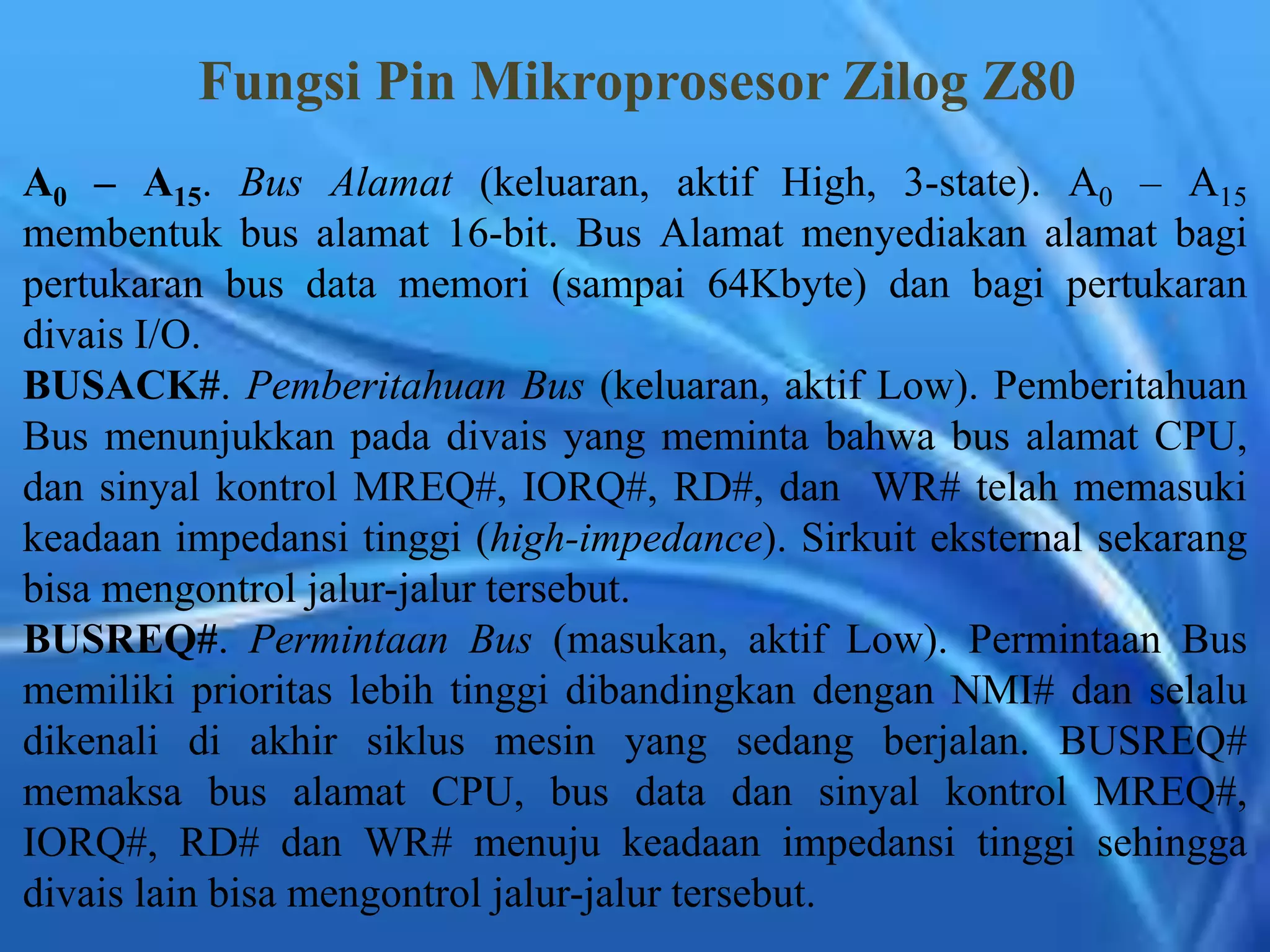 Fungsi Pin Mikroprosesor Zilog Z80
A0 – A15. Bus Alamat (keluaran, aktif High, 3-state). A0 – A15
membentuk bus alamat 16-bit. Bus Alamat menyediakan alamat bagi
pertukaran bus data memori (sampai 64Kbyte) dan bagi pertukaran
divais I/O.
BUSACK#. Pemberitahuan Bus (keluaran, aktif Low). Pemberitahuan
Bus menunjukkan pada divais yang meminta bahwa bus alamat CPU,
dan sinyal kontrol MREQ#, IORQ#, RD#, dan WR# telah memasuki
keadaan impedansi tinggi (high-impedance). Sirkuit eksternal sekarang
bisa mengontrol jalur-jalur tersebut.
BUSREQ#. Permintaan Bus (masukan, aktif Low). Permintaan Bus
memiliki prioritas lebih tinggi dibandingkan dengan NMI# dan selalu
dikenali di akhir siklus mesin yang sedang berjalan. BUSREQ#
memaksa bus alamat CPU, bus data dan sinyal kontrol MREQ#,
IORQ#, RD# dan WR# menuju keadaan impedansi tinggi sehingga
divais lain bisa mengontrol jalur-jalur tersebut.
 