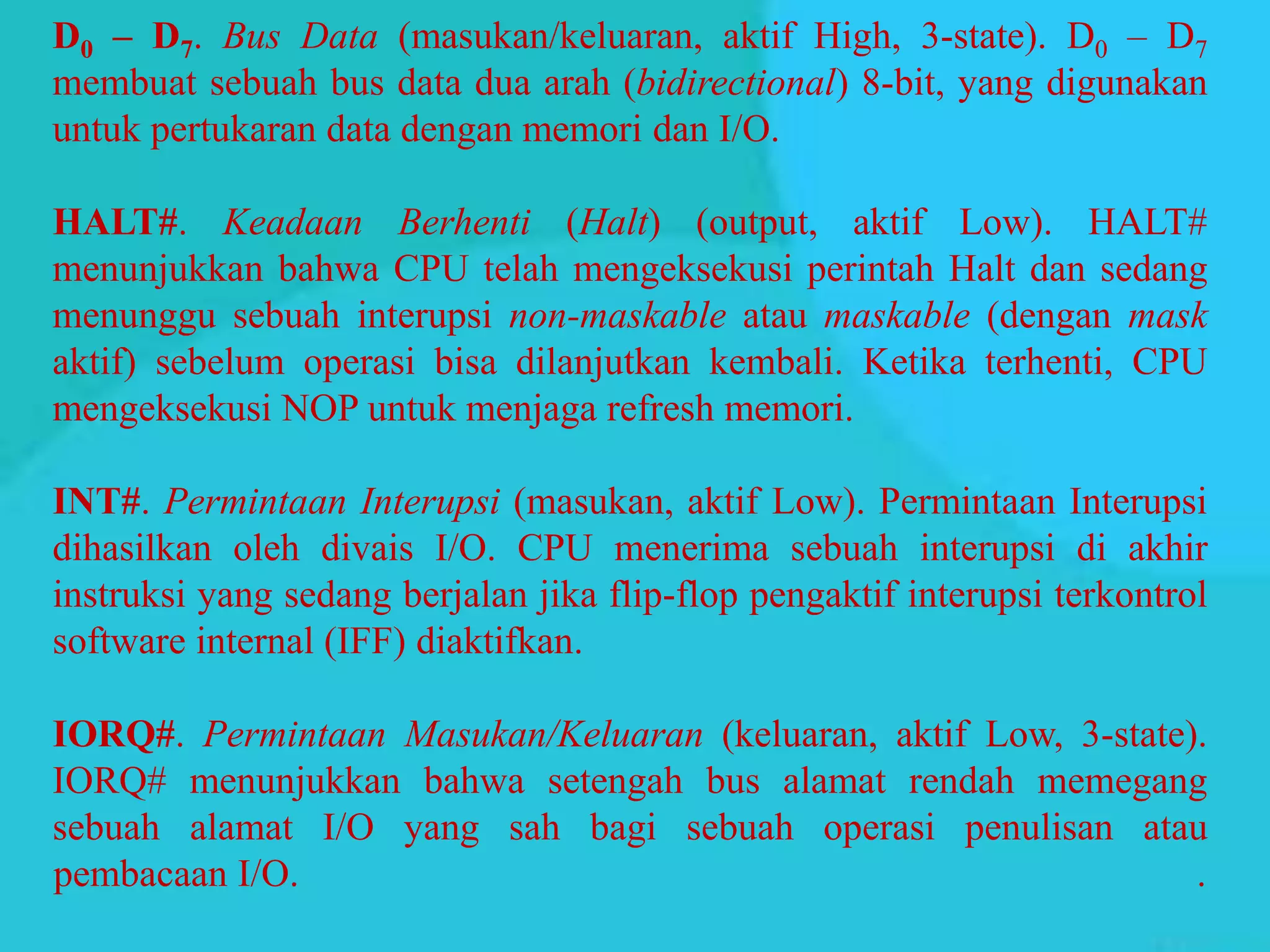 D0 – D7. Bus Data (masukan/keluaran, aktif High, 3-state). D0 – D7
membuat sebuah bus data dua arah (bidirectional) 8-bit, yang digunakan
untuk pertukaran data dengan memori dan I/O.
HALT#. Keadaan Berhenti (Halt) (output, aktif Low). HALT#
menunjukkan bahwa CPU telah mengeksekusi perintah Halt dan sedang
menunggu sebuah interupsi non-maskable atau maskable (dengan mask
aktif) sebelum operasi bisa dilanjutkan kembali. Ketika terhenti, CPU
mengeksekusi NOP untuk menjaga refresh memori.
INT#. Permintaan Interupsi (masukan, aktif Low). Permintaan Interupsi
dihasilkan oleh divais I/O. CPU menerima sebuah interupsi di akhir
instruksi yang sedang berjalan jika flip-flop pengaktif interupsi terkontrol
software internal (IFF) diaktifkan.
IORQ#. Permintaan Masukan/Keluaran (keluaran, aktif Low, 3-state).
IORQ# menunjukkan bahwa setengah bus alamat rendah memegang
sebuah alamat I/O yang sah bagi sebuah operasi penulisan atau
pembacaan I/O. .
 