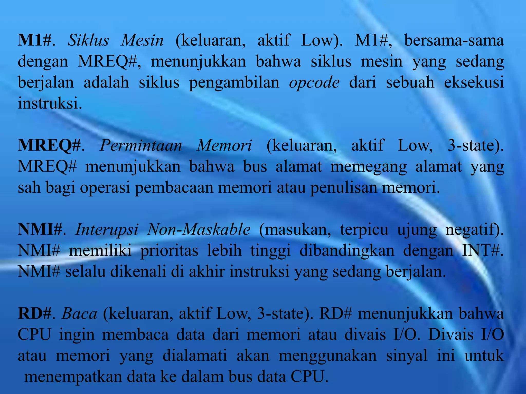 M1#. Siklus Mesin (keluaran, aktif Low). M1#, bersama-sama
dengan MREQ#, menunjukkan bahwa siklus mesin yang sedang
berjalan adalah siklus pengambilan opcode dari sebuah eksekusi
instruksi.
MREQ#. Permintaan Memori (keluaran, aktif Low, 3-state).
MREQ# menunjukkan bahwa bus alamat memegang alamat yang
sah bagi operasi pembacaan memori atau penulisan memori.
NMI#. Interupsi Non-Maskable (masukan, terpicu ujung negatif).
NMI# memiliki prioritas lebih tinggi dibandingkan dengan INT#.
NMI# selalu dikenali di akhir instruksi yang sedang berjalan.
RD#. Baca (keluaran, aktif Low, 3-state). RD# menunjukkan bahwa
CPU ingin membaca data dari memori atau divais I/O. Divais I/O
atau memori yang dialamati akan menggunakan sinyal ini untuk
menempatkan data ke dalam bus data CPU.
 