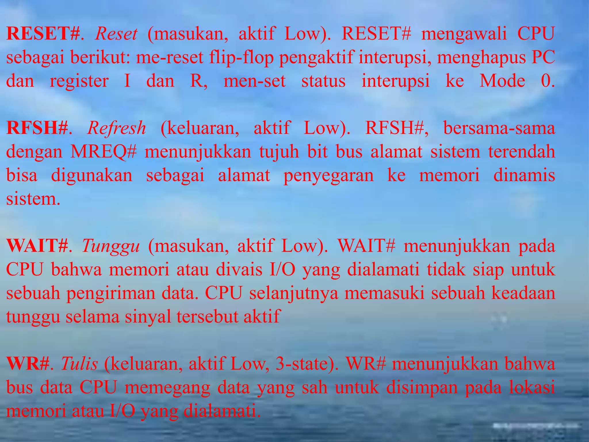 RESET#. Reset (masukan, aktif Low). RESET# mengawali CPU
sebagai berikut: me-reset flip-flop pengaktif interupsi, menghapus PC
dan register I dan R, men-set status interupsi ke Mode 0.
RFSH#. Refresh (keluaran, aktif Low). RFSH#, bersama-sama
dengan MREQ# menunjukkan tujuh bit bus alamat sistem terendah
bisa digunakan sebagai alamat penyegaran ke memori dinamis
sistem.
WAIT#. Tunggu (masukan, aktif Low). WAIT# menunjukkan pada
CPU bahwa memori atau divais I/O yang dialamati tidak siap untuk
sebuah pengiriman data. CPU selanjutnya memasuki sebuah keadaan
tunggu selama sinyal tersebut aktif
WR#. Tulis (keluaran, aktif Low, 3-state). WR# menunjukkan bahwa
bus data CPU memegang data yang sah untuk disimpan pada lokasi
memori atau I/O yang dialamati.
 